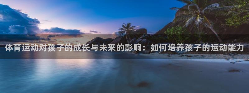 3377体育官网下载是干嘛的公司：体育运动对孩子的成长与未来
